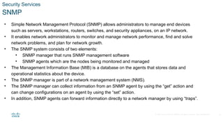 © 2020 Cisco and/or its affiliates. All rights reserved. Cisco Confidential
Security Services
SNMP
• Simple Network Management Protocol (SNMP) allows administrators to manage end devices
such as servers, workstations, routers, switches, and security appliances, on an IP network.
• It enables network administrators to monitor and manage network performance, find and solve
network problems, and plan for network growth.
• The SNMP system consists of two elements:
• SNMP manager that runs SNMP management software
• SNMP agents which are the nodes being monitored and managed
• The Management Information Base (MIB) is a database on the agents that stores data and
operational statistics about the device.
• The SNMP manager is part of a network management system (NMS).
• The SNMP manager can collect information from an SNMP agent by using the “get” action and
can change configurations on an agent by using the “set” action.
• In addition, SNMP agents can forward information directly to a network manager by using “traps”.
22
 