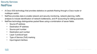 © 2020 Cisco and/or its affiliates. All rights reserved. Cisco Confidential
Security Services
NetFlow
• A Cisco IOS technology that provides statistics on packets flowing through a Cisco router or
multilayer switch.
• NetFlow provides data to enable network and security monitoring, network planning, traffic
analysis to include identification of network bottlenecks, and IP accounting for billing purposes.
• NetFlow technology distinguishes packet flows using a combination of seven fields:
• Source IP address
• Destination IP address
• Source port number
• Destination port number
• Layer 3 protocol type
• Type of Service (ToS) marking
• Input logical interface
23
 