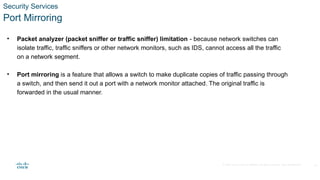 © 2020 Cisco and/or its affiliates. All rights reserved. Cisco Confidential
Security Services
Port Mirroring
• Packet analyzer (packet sniffer or traffic sniffer) limitation - because network switches can
isolate traffic, traffic sniffers or other network monitors, such as IDS, cannot access all the traffic
on a network segment.
• Port mirroring is a feature that allows a switch to make duplicate copies of traffic passing through
a switch, and then send it out a port with a network monitor attached. The original traffic is
forwarded in the usual manner.
24
 