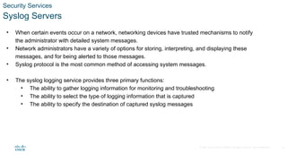© 2020 Cisco and/or its affiliates. All rights reserved. Cisco Confidential
Security Services
Syslog Servers
• When certain events occur on a network, networking devices have trusted mechanisms to notify
the administrator with detailed system messages.
• Network administrators have a variety of options for storing, interpreting, and displaying these
messages, and for being alerted to those messages.
• Syslog protocol is the most common method of accessing system messages.
• The syslog logging service provides three primary functions:
• The ability to gather logging information for monitoring and troubleshooting
• The ability to select the type of logging information that is captured
• The ability to specify the destination of captured syslog messages
25
 