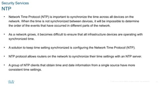 © 2020 Cisco and/or its affiliates. All rights reserved. Cisco Confidential
Security Services
NTP
• Network Time Protocol (NTP) is important to synchronize the time across all devices on the
network. When the time is not synchronized between devices, it will be impossible to determine
the order of the events that have occurred in different parts of the network.
• As a network grows, it becomes difficult to ensure that all infrastructure devices are operating with
synchronized time.
• A solution to keep time setting synchronized is configuring the Network Time Protocol (NTP).
• NTP protocol allows routers on the network to synchronize their time settings with an NTP server.
• A group of NTP clients that obtain time and date information from a single source have more
consistent time settings.
26
 