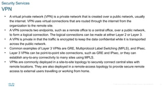 © 2020 Cisco and/or its affiliates. All rights reserved. Cisco Confidential
Security Services
VPN
• A virtual private network (VPN) is a private network that is created over a public network, usually
the internet. VPN uses virtual connections that are routed through the internet from the
organization to the remote site.
• A VPN connects two endpoints, such as a remote office to a central office, over a public network,
to form a logical connection. The logical connections can be made at either Layer 2 or Layer 3.
• A VPN is private in that the traffic is encrypted to keep the data confidential while it is transported
across the public network.
• Common examples of Layer 3 VPNs are GRE, Multiprotocol Label Switching (MPLS), and IPsec.
• Layer 3 VPNs can be point-to-point site connections, such as GRE and IPsec, or they can
establish any-to-any connectivity to many sites using MPLS.
• VPNs are commonly deployed in a site-to-site topology to securely connect central sites with
remote locations. They are also deployed in a remote-access topology to provide secure remote
access to external users travelling or working from home.
29
 