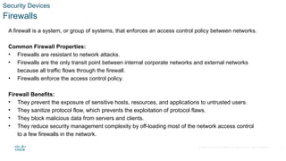 © 2020 Cisco and/or its affiliates. All rights reserved. Cisco Confidential
Security Devices
Firewalls
A firewall is a system, or group of systems, that enforces an access control policy between networks.
Common Firewall Properties:
• Firewalls are resistant to network attacks.
• Firewalls are the only transit point between internal corporate networks and external networks
because all traffic flows through the firewall.
• Firewalls enforce the access control policy.
Firewall Benefits:
• They prevent the exposure of sensitive hosts, resources, and applications to untrusted users.
• They sanitize protocol flow, which prevents the exploitation of protocol flaws.
• They block malicious data from servers and clients.
• They reduce security management complexity by off-loading most of the network access control
to a few firewalls in the network.
5
 