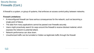 © 2020 Cisco and/or its affiliates. All rights reserved. Cisco Confidential
Security Devices
Firewalls (Cont.)
A firewall is a system, or group of systems, that enforces an access control policy between networks.
Firewall Limitations:
• A misconfigured firewall can have serious consequences for the network, such as becoming a
single point of failure.
• The data from many applications cannot be passed over firewalls securely.
• Users might proactively search for ways around the firewall to receive blocked material, which
exposes the network to potential attack.
• Network performance can slow down.
• Unauthorized traffic can be tunneled or hidden as legitimate traffic through the firewall.
6
 