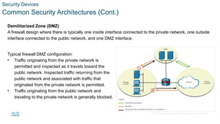 © 2020 Cisco and/or its affiliates. All rights reserved. Cisco Confidential
Security Devices
Common Security Architectures (Cont.)
Demilitarized Zone (DMZ)
A firewall design where there is typically one inside interface connected to the private network, one outside
interface connected to the public network, and one DMZ interface.
Typical firewall DMZ configuration:
• Traffic originating from the private network is
permitted and inspected as it travels toward the
public network. Inspected traffic returning from the
public network and associated with traffic that
originated from the private network is permitted.
• Traffic originating from the public network and
traveling to the private network is generally blocked.
8
 