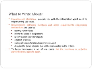 What to Write About?
 Inception and elicitation - provide you with the information you’ll need to
begin writing use cases.
 Requirements gathering meetings and other requirements engineering
mechanisms are used to
 identify stakeholders
 define the scope of the problem
 specify overall operational goals
 establish priorities
 outline all known functional requirements, and
 describe the things (objects) that will be manipulated by the system.
 To begin developing a set of use cases, list the functions or activities
performed by a specific actor.
 
