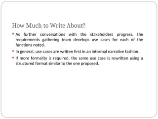 How Much to Write About?
 As further conversations with the stakeholders progress, the
requirements gathering team develops use cases for each of the
functions noted.
 In general, use cases are written first in an informal narrative fashion.
 If more formality is required, the same use case is rewritten using a
structured format similar to the one proposed.
 