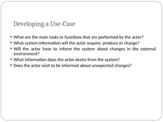 Developing a Use-Case
 What are the main tasks or functions that are performed by the actor?
 What system information will the actor acquire, produce or change?
 Will the actor have to inform the system about changes in the external
environment?
 What information does the actor desire from the system?
 Does the actor wish to be informed about unexpected changes?
 