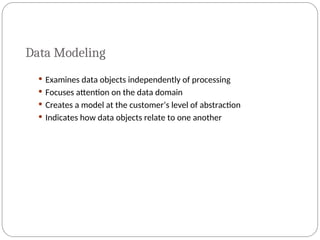 Data Modeling
 Examines data objects independently of processing
 Focuses attention on the data domain
 Creates a model at the customer’s level of abstraction
 Indicates how data objects relate to one another
 