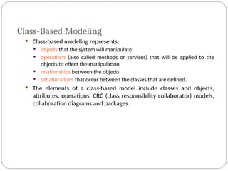 Class-Based Modeling
 Class-based modeling represents:
 objects that the system will manipulate
 operations (also called methods or services) that will be applied to the
objects to effect the manipulation
 relationships between the objects
 collaborations that occur between the classes that are defined.
 The elements of a class-based model include classes and objects,
attributes, operations, CRC (class responsibility collaborator) models,
collaboration diagrams and packages.
 