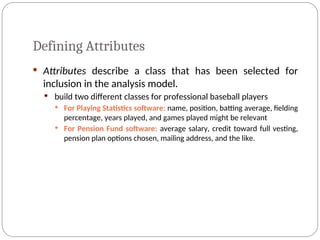 Defining Attributes
 Attributes describe a class that has been selected for
inclusion in the analysis model.
 build two different classes for professional baseball players
 For Playing Statistics software: name, position, batting average, fielding
percentage, years played, and games played might be relevant
 For Pension Fund software: average salary, credit toward full vesting,
pension plan options chosen, mailing address, and the like.
 