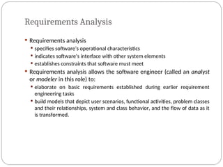 Requirements Analysis
 Requirements analysis
 specifies software’s operational characteristics
 indicates software's interface with other system elements
 establishes constraints that software must meet
 Requirements analysis allows the software engineer (called an analyst
or modeler in this role) to:
 elaborate on basic requirements established during earlier requirement
engineering tasks
 build models that depict user scenarios, functional activities, problem classes
and their relationships, system and class behavior, and the flow of data as it
is transformed.
 