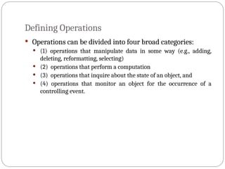 Defining Operations
 Operations can be divided into four broad categories:
 (1) operations that manipulate data in some way (e.g., adding,
deleting, reformatting, selecting)
 (2) operations that perform a computation
 (3) operations that inquire about the state of an object, and
 (4) operations that monitor an object for the occurrence of a
controlling event.
 