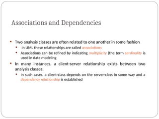 Associations and Dependencies
 Two analysis classes are often related to one another in some fashion
 In UML these relationships are called associations
 Associations can be refined by indicating multiplicity (the term cardinality is
used in data modeling
 In many instances, a client-server relationship exists between two
analysis classes.
 In such cases, a client-class depends on the server-class in some way and a
dependency relationship is established
 