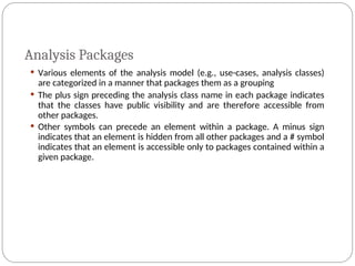 Analysis Packages
 Various elements of the analysis model (e.g., use-cases, analysis classes)
are categorized in a manner that packages them as a grouping
 The plus sign preceding the analysis class name in each package indicates
that the classes have public visibility and are therefore accessible from
other packages.
 Other symbols can precede an element within a package. A minus sign
indicates that an element is hidden from all other packages and a # symbol
indicates that an element is accessible only to packages contained within a
given package.
 