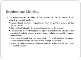 Requirements Modeling
 The requirements modeling action results in one or more of the
following types of models:
 Scenario-based models of requirements from the point of view of various
system “actors”
 Data models that depict the information domain for the problem
 Class-oriented models that represent object-oriented classes (attributes and
operations) and the manner in which classes collaborate to achieve system
requirements
 Flow-oriented models that represent the functional elements of the system
and how they transform data as it moves through the system
 Behavioral models that depict how the software behaves as a consequence
of external “events”
 