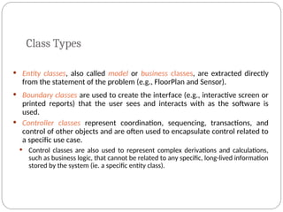 Class Types
 Entity classes, also called model or business classes, are extracted directly
from the statement of the problem (e.g., FloorPlan and Sensor).
 Boundary classes are used to create the interface (e.g., interactive screen or
printed reports) that the user sees and interacts with as the software is
used.
 Controller classes represent coordination, sequencing, transactions, and
control of other objects and are often used to encapsulate control related to
a specific use case.
 Control classes are also used to represent complex derivations and calculations,
such as business logic, that cannot be related to any specific, long-lived information
stored by the system (ie. a specific entity class).
 