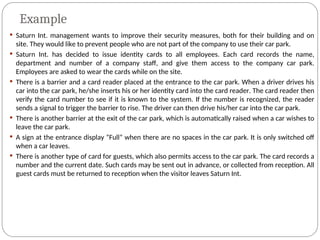 Example
 Saturn Int. management wants to improve their security measures, both for their building and on
site. They would like to prevent people who are not part of the company to use their car park.
 Saturn Int. has decided to issue identity cards to all employees. Each card records the name,
department and number of a company staff, and give them access to the company car park.
Employees are asked to wear the cards while on the site.
 There is a barrier and a card reader placed at the entrance to the car park. When a driver drives his
car into the car park, he/she inserts his or her identity card into the card reader. The card reader then
verify the card number to see if it is known to the system. If the number is recognized, the reader
sends a signal to trigger the barrier to rise. The driver can then drive his/her car into the car park.
 There is another barrier at the exit of the car park, which is automatically raised when a car wishes to
leave the car park.
 A sign at the entrance display “Full” when there are no spaces in the car park. It is only switched off
when a car leaves.
 There is another type of card for guests, which also permits access to the car park. The card records a
number and the current date. Such cards may be sent out in advance, or collected from reception. All
guest cards must be returned to reception when the visitor leaves Saturn Int.
 