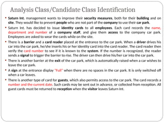 Analysis Class/Candidate Class Identification
 Saturn Int. management wants to improve their security measures, both for their building and on
site. They would like to prevent people who are not part of the company to use their car park.
 Saturn Int. has decided to issue identity cards to all employees. Each card records the name,
department and number of a company staff, and give them access to the company car park.
Employees are asked to wear the cards while on the site.
 There is a barrier and a card reader placed at the entrance to the car park. When a driver drives his
car into the car park, he/she inserts his or her identity card into the card reader. The card reader then
verify the card number to see if it is known to the system. If the number is recognized, the reader
sends a signal to trigger the barrier to rise. The driver can then drive his/her car into the car park.
 There is another barrier at the exit of the car park, which is automatically raised when a car wishes to
leave the car park.
 A sign at the entrance display “Full” when there are no spaces in the car park. It is only switched off
when a car leaves.
 There is another type of card for guests, which also permits access to the car park. The card records a
number and the current date. Such cards may be sent out in advance, or collected from reception. All
guest cards must be returned to reception when the visitor leaves Saturn Int.
 
