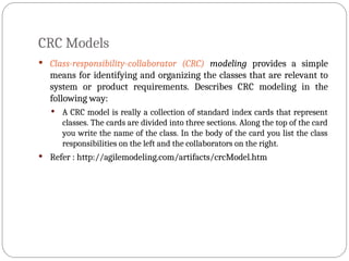 CRC Models
 Class-responsibility-collaborator (CRC) modeling provides a simple
means for identifying and organizing the classes that are relevant to
system or product requirements. Describes CRC modeling in the
following way:
 A CRC model is really a collection of standard index cards that represent
classes. The cards are divided into three sections. Along the top of the card
you write the name of the class. In the body of the card you list the class
responsibilities on the left and the collaborators on the right.
 Refer : http://agilemodeling.com/artifacts/crcModel.htm
 