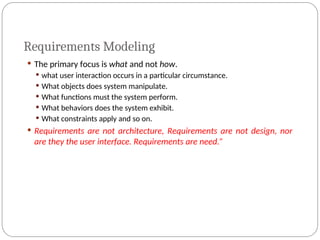 Requirements Modeling
 The primary focus is what and not how.
 what user interaction occurs in a particular circumstance.
 What objects does system manipulate.
 What functions must the system perform.
 What behaviors does the system exhibit.
 What constraints apply and so on.
 Requirements are not architecture, Requirements are not design, nor
are they the user interface. Requirements are need.”
 