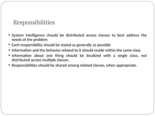 Responsibilities
 System intelligence should be distributed across classes to best address the
needs of the problem
 Each responsibility should be stated as generally as possible
 Information and the behavior related to it should reside within the same class
 Information about one thing should be localized with a single class, not
distributed across multiple classes.
 Responsibilities should be shared among related classes, when appropriate.
 
