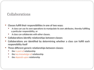 Collaborations
 Classes fulfill their responsibilities in one of two ways:
 A class can use its own operations to manipulate its own attributes, thereby fulfilling
a particular responsibility, or
 A class can collaborate with other classes.
 Collaborations identify relationships between classes
 Collaborations are identified by determining whether a class can fulfill each
responsibility itself
 Three different generic relationships between classes:
 the is-part-of relationship
 the has-knowledge-of relationship
 the depends-upon relationship
 