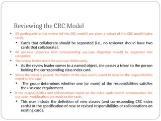 Reviewing the CRC Model
 All participants in the review (of the CRC model) are given a subset of the CRC model index
cards.
 Cards that collaborate should be separated (i.e., no reviewer should have two
cards that collaborate).
 All use-case scenarios (and corresponding use-case diagrams) should be organized into
categories.
 The review leader reads the use-case deliberately.
 As the review leader comes to a named object, she passes a token to the person
holding the corresponding class index card.
 When the token is passed, the holder of the class card is asked to describe the responsibilities
noted on the card.
 The group determines whether one (or more) of the responsibilities satisfies
the use-case requirement.
 If the responsibilities and collaborations noted on the index cards cannot accommodate the
use-case, modifications are made to the cards.
 This may include the definition of new classes (and corresponding CRC index
cards) or the specification of new or revised responsibilities or collaborations on
existing cards.
 
