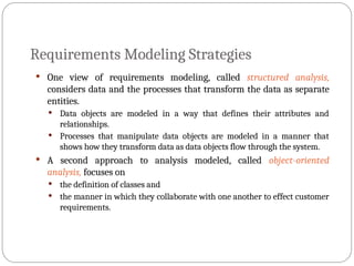 Requirements Modeling Strategies
 One view of requirements modeling, called structured analysis,
considers data and the processes that transform the data as separate
entities.
 Data objects are modeled in a way that defines their attributes and
relationships.
 Processes that manipulate data objects are modeled in a manner that
shows how they transform data as data objects flow through the system.
 A second approach to analysis modeled, called object-oriented
analysis, focuses on
 the definition of classes and
 the manner in which they collaborate with one another to effect customer
requirements.
 