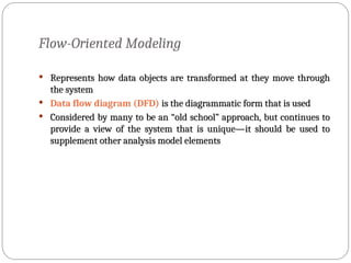 Flow-Oriented Modeling
 Represents how data objects are transformed at they move through
Represents how data objects are transformed at they move through
the system
the system
 Data flow diagram (DFD) is the diagrammatic form that is used
is the diagrammatic form that is used
 Considered by many to be an “old school” approach, but continues to
Considered by many to be an “old school” approach, but continues to
provide a view of the system that is unique—it should be used to
provide a view of the system that is unique—it should be used to
supplement other analysis model elements
supplement other analysis model elements
 