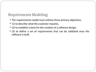 Requirements Modeling
 The requirements model must achieve three primary objectives:
 (1) to describe what the customer requires,
 (2) to establish a basis for the creation of a software design,
 (3) to define a set of requirements that can be validated once the
software is built.
 