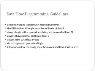 Data Flow Diagramming: Guidelines
 all icons must be labeled with meaningful names
 the DFD evolves through a number of levels of detail
 always begin with a context level diagram (also called level 0)
 always show external entities at level 0
 always label data flow arrows
 do not represent procedural logic
 information flow continuity must be maintained from level to level
 