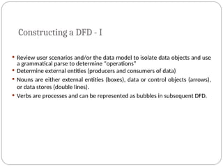 Constructing a DFD - I
 Review user scenarios and/or the data model to isolate data objects and use
a grammatical parse to determine “operations”
 Determine external entities (producers and consumers of data)
 Nouns are either external entities (boxes), data or control objects (arrows),
or data stores (double lines).
 Verbs are processes and can be represented as bubbles in subsequent DFD.
 