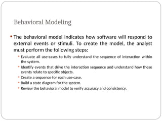 Behavioral Modeling
 The behavioral model indicates how software will respond to
external events or stimuli. To create the model, the analyst
must perform the following steps:
 Evaluate all use-cases to fully understand the sequence of interaction within
the system.
 Identify events that drive the interaction sequence and understand how these
events relate to specific objects.
 Create a sequence for each use-case.
 Build a state diagram for the system.
 Review the behavioral model to verify accuracy and consistency.
 
