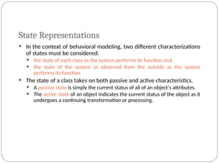 State Representations
 In the context of behavioral modeling, two different characterizations
of states must be considered:
 the state of each class as the system performs its function and
 the state of the system as observed from the outside as the system
performs its function
 The state of a class takes on both passive and active characteristics.
 A passive state is simply the current status of all of an object’s attributes.
 The active state of an object indicates the current status of the object as it
undergoes a continuing transformation or processing.
 