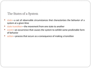 The States of a System
 state—a set of observable circumstances that characterizes the behavior of a
system at a given time
 state transition—the movement from one state to another
 event—an occurrence that causes the system to exhibit some predictable form
of behavior
 action—process that occurs as a consequence of making a transition
 