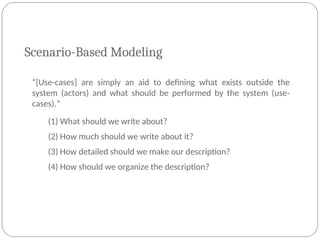 Scenario-Based Modeling
“[Use-cases] are simply an aid to defining what exists outside the
system (actors) and what should be performed by the system (use-
cases).”
(1) What should we write about?
(2) How much should we write about it?
(3) How detailed should we make our description?
(4) How should we organize the description?
 