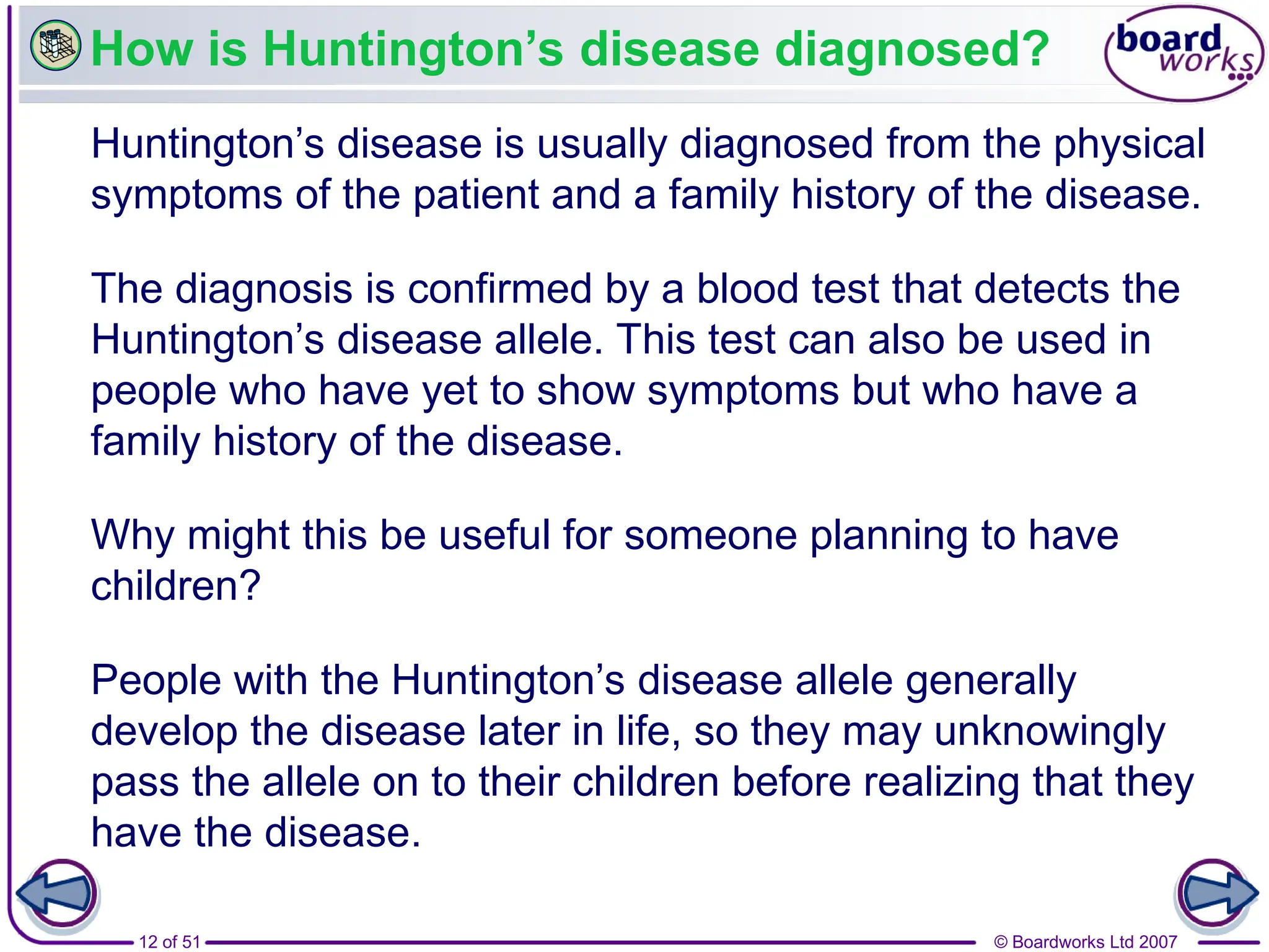 © Boardworks Ltd 2007
12 of 51
How is Huntington’s disease diagnosed?
Huntington’s disease is usually diagnosed from the physical
symptoms of the patient and a family history of the disease.
Why might this be useful for someone planning to have
children?
People with the Huntington’s disease allele generally
develop the disease later in life, so they may unknowingly
pass the allele on to their children before realizing that they
have the disease.
The diagnosis is confirmed by a blood test that detects the
Huntington’s disease allele. This test can also be used in
people who have yet to show symptoms but who have a
family history of the disease.
 