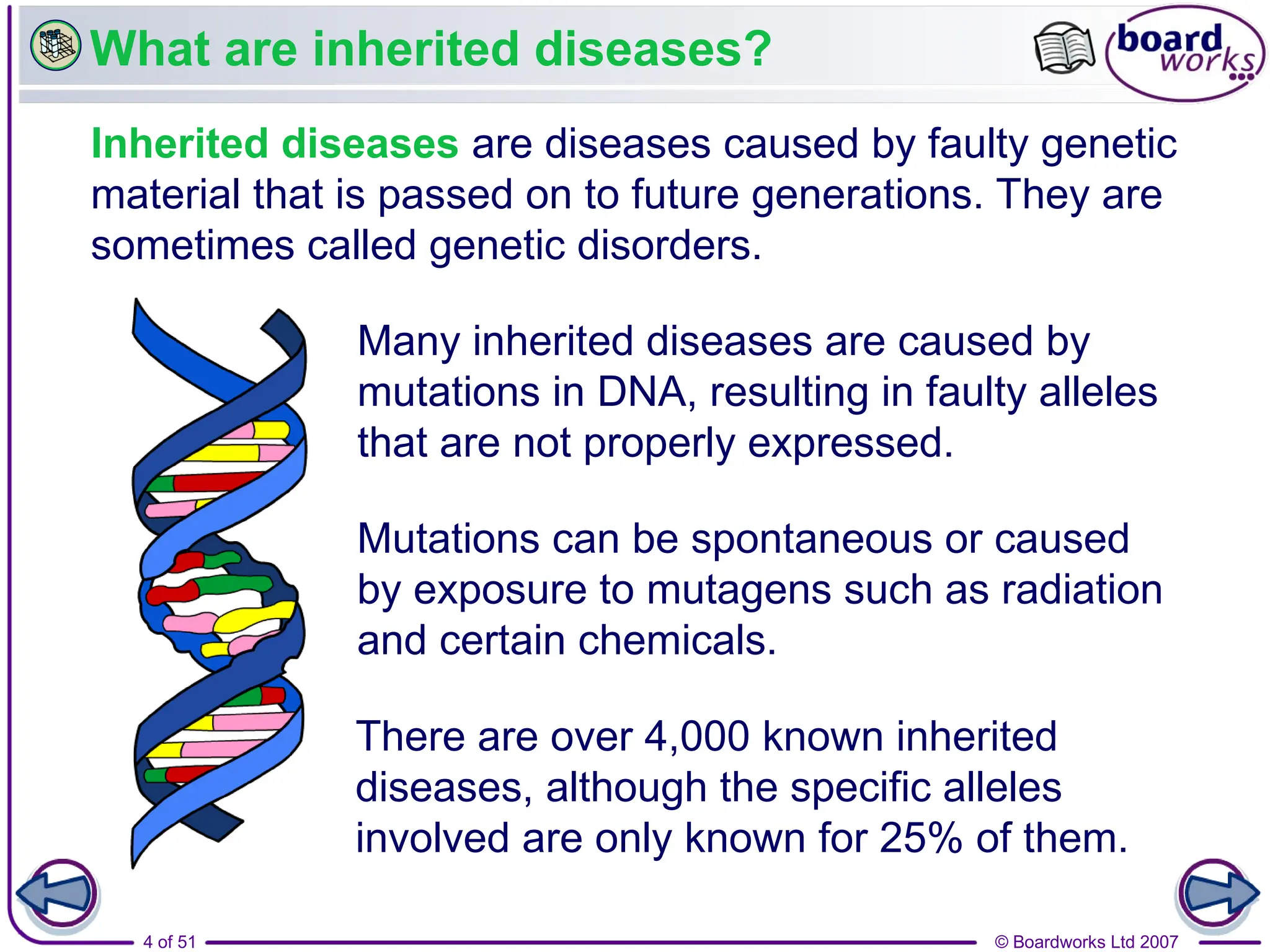 © Boardworks Ltd 2007
4 of 51
What are inherited diseases?
Inherited diseases are diseases caused by faulty genetic
material that is passed on to future generations. They are
sometimes called genetic disorders.
Mutations can be spontaneous or caused
by exposure to mutagens such as radiation
and certain chemicals.
There are over 4,000 known inherited
diseases, although the specific alleles
involved are only known for 25% of them.
Many inherited diseases are caused by
mutations in DNA, resulting in faulty alleles
that are not properly expressed.
 