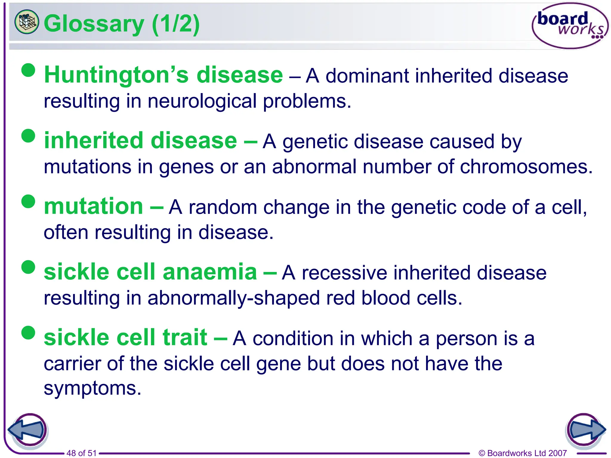 © Boardworks Ltd 2007
48 of 51
Glossary (1/2)
Huntington’s disease – A dominant inherited disease
resulting in neurological problems.
inherited disease – A genetic disease caused by
mutations in genes or an abnormal number of chromosomes.
mutation – A random change in the genetic code of a cell,
often resulting in disease.
sickle cell anaemia – A recessive inherited disease
resulting in abnormally-shaped red blood cells.
sickle cell trait – A condition in which a person is a
carrier of the sickle cell gene but does not have the
symptoms.
 