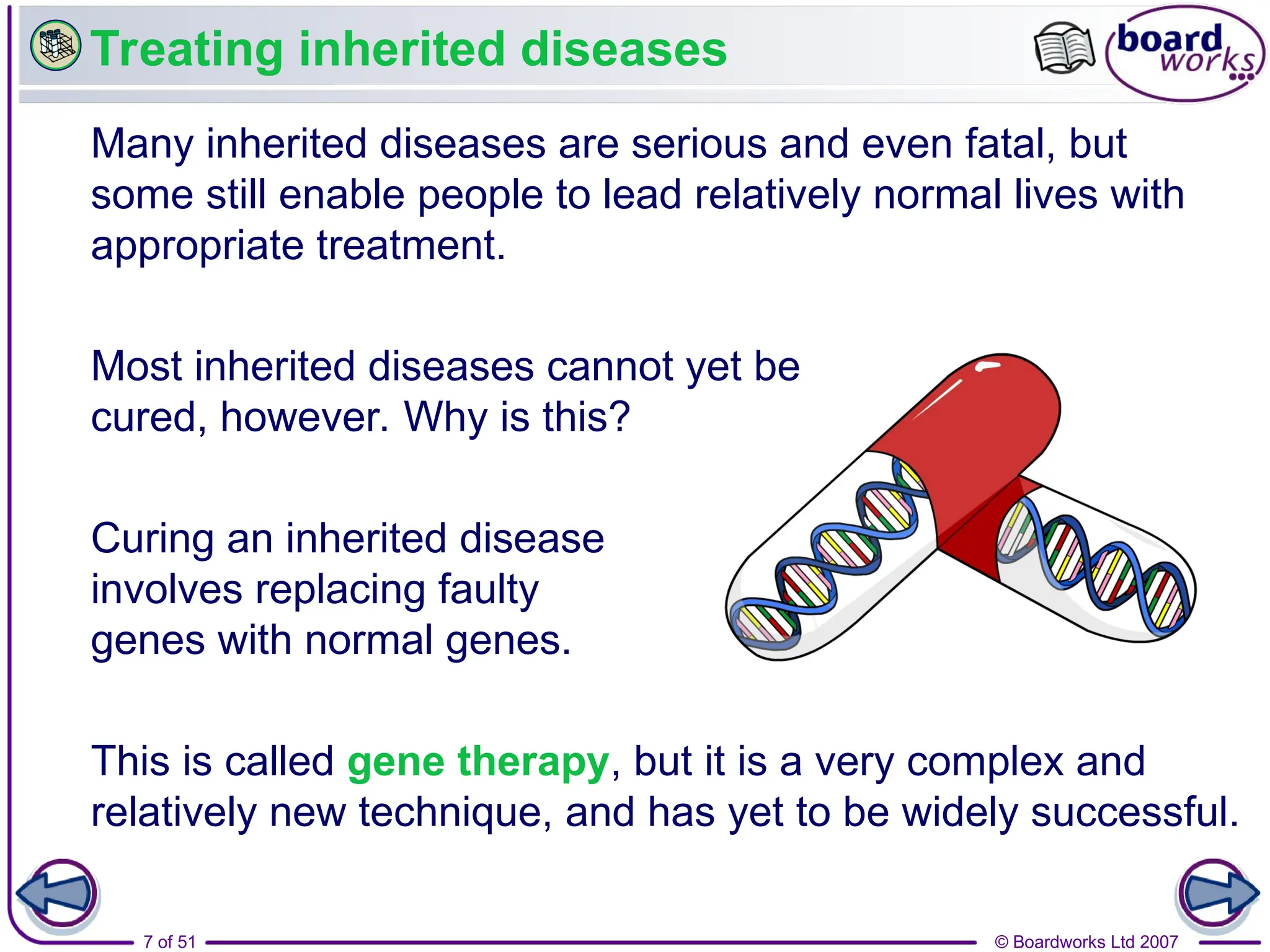 © Boardworks Ltd 2007
7 of 51
Treating inherited diseases
Many inherited diseases are serious and even fatal, but
some still enable people to lead relatively normal lives with
appropriate treatment.
Most inherited diseases cannot yet be
cured, however. Why is this?
Curing an inherited disease
involves replacing faulty
genes with normal genes.
This is called gene therapy, but it is a very complex and
relatively new technique, and has yet to be widely successful.
 