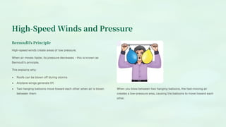High-Speed Winds and Pressure
Bernoulli's Principle
High-speed winds create areas of low pressure.
When air moves faster, its pressure decreases - this is known as
Bernoulli's principle.
This explains why:
Roofs can be blown off during storms
Airplane wings generate lift
Two hanging balloons move toward each other when air is blown
between them
When you blow between two hanging balloons, the fast-moving air
creates a low-pressure area, causing the balloons to move toward each
other.
 