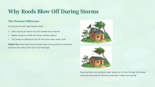Why Roofs Blow Off During Storms
The Pressure Difference
During storms with high-speed winds:
Fast-moving air above the roof creates low pressure
Higher pressure inside the house pushes upward
This pressure difference can lift and blow away weak roofs
Safety Tip: Keep doors and windows open during storms to equalize
pressure and reduce the risk of roof damage.
Keeping doors and windows open allows air to flow through the house,
reducing the pressure difference between inside and outside.
 