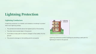Lightning Protection
Lightning Conductors
A lightning conductor is a metallic rod installed on buildings to protect
them from lightning strikes.
The pointed end extends above the highest point of the building
The other end is buried deep in the ground
It provides an easy path for electric charges to flow safely into the
ground
This prevents damage to the building and its occupants Lightning conductors protect buildings by providing a safe path for
lightning to travel to the ground.
 