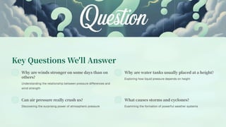 Key Questions We'll Answer
Why are winds stronger on some days than on
others?
Understanding the relationship between pressure differences and
wind strength
Why are water tanks usually placed at a height?
Exploring how liquid pressure depends on height
Can air pressure really crush us?
Discovering the surprising power of atmospheric pressure
What causes storms and cyclones?
Examining the formation of powerful weather systems
 