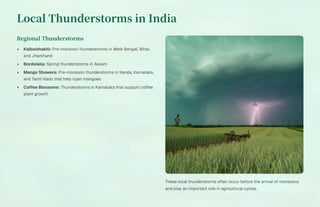 Local Thunderstorms in India
Regional Thunderstorms
Kalboishakhi: Pre-monsoon thunderstorms in West Bengal, Bihar,
and Jharkhand
Bordoisila: Spring thunderstorms in Assam
Mango Showers: Pre-monsoon thunderstorms in Kerala, Karnataka,
and Tamil Nadu that help ripen mangoes
Coffee Blossoms: Thunderstorms in Karnataka that support coffee
plant growth
These local thunderstorms often occur before the arrival of monsoons
and play an important role in agricultural cycles.
 