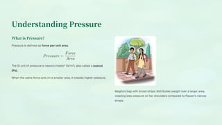 Understanding Pressure
What is Pressure?
Pressure is defined as force per unit area.
Pressure =
Area
Force
The SI unit of pressure is newton/meter² (N/m²), also called a pascal
(Pa).
When the same force acts on a smaller area, it creates higher pressure.
Megha's bag with broad straps distributes weight over a larger area,
creating less pressure on her shoulders compared to Pawan's narrow
straps.
 