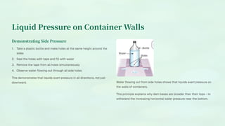 Liquid Pressure on Container Walls
Demonstrating Side Pressure
Take a plastic bottle and make holes at the same height around the
sides
1.
Seal the holes with tape and fill with water
2.
Remove the tape from all holes simultaneously
3.
Observe water flowing out through all side holes
4.
This demonstrates that liquids exert pressure in all directions, not just
downward. Water flowing out from side holes shows that liquids exert pressure on
the walls of containers.
This principle explains why dam bases are broader than their tops - to
withstand the increasing horizontal water pressure near the bottom.
 
