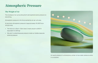 Atmospheric Pressure
The Weight of Air
The envelope of air surrounding Earth (atmosphere) exerts pressure on
everything.
Atmospheric pressure is the force exerted by air per unit area.
At sea level, atmospheric pressure is approximately 101,325 Pa (or
1013.25 hPa).
The force on a 15cm × 15cm area is nearly equal to 2250 N
(equivalent to 225 kg)
We aren't crushed because pressure inside our bodies balances
external pressure
Air exerts pressure in all directions, similar to how water pressure works
in a container.
 