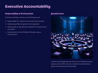 Executive Accountability
Responsibility of the Executive
The Prime Minister and Council of Ministers are:
Responsible for implementing and enforcing laws
Overseeing effective government operation
Making day-to-day decisions based on constitutional
principles
Answerable to the Lok Sabha through various
mechanisms
Question Hour
A select period (typically the first hour of a Parliamentary
session) where MPs can ask ministers questions about
government policies and activities.
 